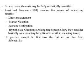 • In most cases, the costs may be fairly realistically quantified.
• Rossi and Freeman (1993) mention five means of monetizing
benefits.
– Direct measurement
– Market Valuation
– Economic Estimation
– Hypothetical Questions (Asking target people, how they consider
basically non- monetary benefits to be worth in monetary terms)
In practice, except the first two, the rest are not free from
Subjectivity.
 