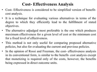 Cost- Effectiveness Analysis
• Cost- Effectiveness is considered to be simplified version of benefit-
cost analysis.
• It is a technique for evaluating various alternatives in terms of the
degree to which they efficiently lead to the fulfillment of stated
objectives.
• The alternative adjudged most preferable is the one which produces
maximum effectiveness for a given level of cost or the minimum cost
for a fixed level of effectiveness.
• This method is not only useful for comparing proposed alternative
policies, but also for evaluating the current and previous policies.
• In the opinion of Rossi and Freeman, the cost- effectiveness analysis
in its conventional form, is similar to the benefit- cost analysis except
that monetizing is required only of the costs, however, the benefits
being expressed in direct outcome units.
 