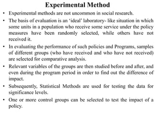 Experimental Method
• Experimental methods are not uncommon in social research.
• The basis of evaluation is an ‘ideal’ laboratory- like situation in which
some units in a population who receive some service under the policy
measures have been randomly selected, while others have not
received it.
• In evaluating the performance of such policies and Programs, samples
of different groups (who have received and who have not received)
are selected for comparative analysis.
• Relevant variables of the groups are then studied before and after, and
even during the program period in order to find out the difference of
impact.
• Subsequently, Statistical Methods are used for testing the data for
significance levels.
• One or more control groups can be selected to test the impact of a
policy.
 