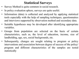 Statistical Surveys
• Survey Method is quite common in social research.
• In policy evaluation sphere, surveys are quite useful.
• Information (data) is collected and analyzed by applying statistical
tools especially with the help of sampling techniques, questionnaires
and interviews supported by observation method and secondary data.
• Suitable hypotheses may be developed after identifying appropriate
variables.
• Groups from population are selected on the basis of certain
characteristics, such as, the level of education, income, size of
landholding, age, sex, social backgrounds, etc.
• Subsequently, changes are sought relating to program or policy
interventions and association between degree of success of the policy/
program and different characteristics of the samples are tested
statistically
 