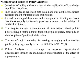 Meaning and Issues of Policy Analysis
 Questions of policy ultimately rest on the application of knowledge
to political decisions.
 Such knowledge is generated both within and outside the government
agencies and other public affairs institutions.
 An understanding of the causes and consequences of policy decisions
permits us to apply the knowledge of social science to the solution of
practical problems.
 The acquisition and dissemination of information about public
policies have become a major theme in social sciences, especially in
the discipline of public administration.
 The use of such knowledge for making, managing and evaluating
public policy is generally termed as POLICY ANALYSIS.
 Policy Analysis is a technique to measure organizational
effectiveness through the examination and evaluation of the effect of
a programme. 108
 