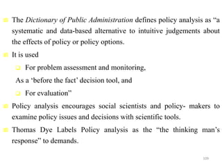  The Dictionary of Public Administration defines policy analysis as “a
systematic and data-based alternative to intuitive judgements about
the effects of policy or policy options.
 It is used
 For problem assessment and monitoring,
As a ‘before the fact’ decision tool, and
 For evaluation”
 Policy analysis encourages social scientists and policy- makers to
examine policy issues and decisions with scientific tools.
 Thomas Dye Labels Policy analysis as the “the thinking man’s
response” to demands.
109
 