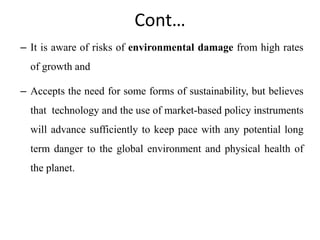 Cont…
– It is aware of risks of environmental damage from high rates
of growth and
– Accepts the need for some forms of sustainability, but believes
that technology and the use of market-based policy instruments
will advance sufficiently to keep pace with any potential long
term danger to the global environment and physical health of
the planet.
 
