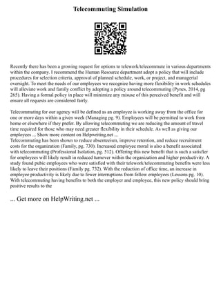 Telecommuting Simulation
Recently there has been a growing request for options to telework/telecommute in various departments
within the company. I recommend the Human Resource department adopt a policy that will include
procedures for selection criteria, approval of planned schedule, work, or project, and managerial
oversight. To meet the needs of our employees we recognize having more flexibility in work schedules
will alleviate work and family conflict by adopting a policy around telecommuting (Pynes, 2014, pg
265). Having a formal policy in place will minimize any misuse of this perceived benefit and will
ensure all requests are considered fairly.
Telecommuting for our agency will be defined as an employee is working away from the office for
one or more days within a given week (Managing pg. 9). Employees will be permitted to work from
home or elsewhere if they prefer. By allowing telecommuting we are reducing the amount of travel
time required for those who may need greater flexibility in their schedule. As well as giving our
employees ... Show more content on Helpwriting.net ...
Telecommuting has been shown to reduce absenteeism, improve retention, and reduce recruitment
costs for the organization (Family, pg. 730). Increased employee moral is also a benefit associated
with telecommuting (Professional Isolation, pg. 512). Offering this new benefit that is such a satisfier
for employees will likely result in reduced turnover within the organization and higher productivity. A
study found pubic employees who were satisfied with their telework/telecommuting benefits were less
likely to leave their positions (Family pg. 732). With the reduction of office time, an increase in
employee productivity is likely due to fewer interruptions from fellow employees (Lessons pg. 10).
With telecommuting having benefits to both the employer and employee, this new policy should bring
positive results to the
... Get more on HelpWriting.net ...
 