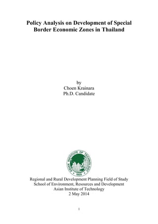 1
Policy Analysis on Development of Special
Border Economic Zones in Thailand
by
Choen Krainara
Ph.D. Candidate
Regional and Rural Development Planning Field of Study
School of Environment, Resources and Development
Asian Institute of Technology
2 May 2014
 