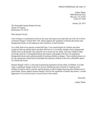   POLICY	
  PORTFOLIO:	
  SB	
  1168	
  
	
  
17	
  
Ashley Marks
7800 Montvale Way
McLean, VA 22102
(703) 477-3229
January 20, 2015
The Honorable Senate Barbara Favola
Senate of Virginia
Richmond, VA 23218
Dear Senator Favola:
I am writing as a constituent to tell you my story and express my hope that you will vote in favor
of Senator Hanger’s Senate Bill 1168, which supports the regulation of family day homes and
background checks on all employees and volunteers of such facilities
As a child, both of my parents worked full time. I was raised largely by AuPairs and other
caregivers that my parents had to put their full trust in. I was lucky enough to have background
checks done on the people who cared for me to ensure for my safety, but many children today
are being cared for in unregulated family day homes with people who have not undergone
background checks and could potentially be putting children in danger. These children deserve to
be safe and parents should feel comfortable leaving there children in the more affordable option
of a family day home.
Senator Hanger’s bill is a vital step in promoting legislation for the safety of children. It would
make a significant change in the lives of your constituents and everyone in Virginia as the
children would be safely cared for and the parents would be happy knowing their children are in
good hands. Please support Senator Hanger’s bill for the regulation of family day homes. I would
appreciate it if you let me know of your action in this matter.
Sincerely,
Ashley Marks
	
  
 