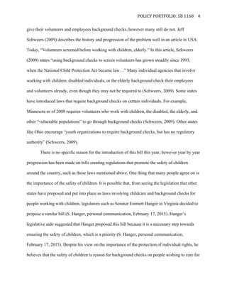   POLICY	
  PORTFOLIO:	
  SB	
  1168	
  
	
  
4	
  
give their volunteers and employees background checks, however many still do not. Jeff
Schweers (2009) describes the history and progression of the problem well in an article in USA
Today, “Volunteers screened before working with children, elderly.” In this article, Schweers
(2009) states “using background checks to screen volunteers has grown steadily since 1993,
when the National Child Protection Act became law…” Many individual agencies that involve
working with children, disabled individuals, or the elderly background check their employees
and volunteers already, even though they may not be required to (Schweers, 2009). Some states
have introduced laws that require background checks on certain individuals. For example,
Minnesota as of 2008 requires volunteers who work with children, the disabled, the elderly, and
other “vulnerable populations” to go through background checks (Schweers, 2009). Other states
like Ohio encourage “youth organizations to require background checks, but has no regulatory
authority” (Schweers, 2009).
There is no specific reason for the introduction of this bill this year, however year by year
progression has been made on bills creating regulations that promote the safety of children
around the country, such as those laws mentioned above. One thing that many people agree on is
the importance of the safety of children. It is possible that, from seeing the legislation that other
states have proposed and put into place as laws involving childcare and background checks for
people working with children, legislators such as Senator Emmett Hanger in Virginia decided to
propose a similar bill (S. Hanger, personal communication, February 17, 2015). Hanger’s
legislative aide suggested that Hanger proposed this bill because it is a necessary step towards
ensuring the safety of children, which is a priority (S. Hanger, personal communication,
February 17, 2015). Despite his view on the importance of the protection of individual rights, he
believes that the safety of children is reason for background checks on people wishing to care for
 