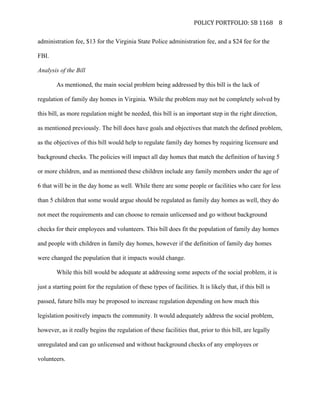   POLICY	
  PORTFOLIO:	
  SB	
  1168	
  
	
  
8	
  
administration fee, $13 for the Virginia State Police administration fee, and a $24 fee for the
FBI.
Analysis of the Bill
As mentioned, the main social problem being addressed by this bill is the lack of
regulation of family day homes in Virginia. While the problem may not be completely solved by
this bill, as more regulation might be needed, this bill is an important step in the right direction,
as mentioned previously. The bill does have goals and objectives that match the defined problem,
as the objectives of this bill would help to regulate family day homes by requiring licensure and
background checks. The policies will impact all day homes that match the definition of having 5
or more children, and as mentioned these children include any family members under the age of
6 that will be in the day home as well. While there are some people or facilities who care for less
than 5 children that some would argue should be regulated as family day homes as well, they do
not meet the requirements and can choose to remain unlicensed and go without background
checks for their employees and volunteers. This bill does fit the population of family day homes
and people with children in family day homes, however if the definition of family day homes
were changed the population that it impacts would change.
While this bill would be adequate at addressing some aspects of the social problem, it is
just a starting point for the regulation of these types of facilities. It is likely that, if this bill is
passed, future bills may be proposed to increase regulation depending on how much this
legislation positively impacts the community. It would adequately address the social problem,
however, as it really begins the regulation of these facilities that, prior to this bill, are legally
unregulated and can go unlicensed and without background checks of any employees or
volunteers.
 
