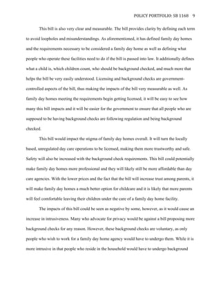   POLICY	
  PORTFOLIO:	
  SB	
  1168	
  
	
  
9	
  
This bill is also very clear and measurable. The bill provides clarity by defining each term
to avoid loopholes and misunderstandings. As aforementioned, it has defined family day homes
and the requirements necessary to be considered a family day home as well as defining what
people who operate these facilities need to do if the bill is passed into law. It additionally defines
what a child is, which children count, who should be background checked, and much more that
helps the bill be very easily understood. Licensing and background checks are government-
controlled aspects of the bill, thus making the impacts of the bill very measurable as well. As
family day homes meeting the requirements begin getting licensed, it will be easy to see how
many this bill impacts and it will be easier for the government to ensure that all people who are
supposed to be having background checks are following regulation and being background
checked.
This bill would impact the stigma of family day homes overall. It will turn the locally
based, unregulated day care operations to be licensed, making them more trustworthy and safe.
Safety will also be increased with the background check requirements. This bill could potentially
make family day homes more professional and they will likely still be more affordable than day
care agencies. With the lower prices and the fact that the bill will increase trust among parents, it
will make family day homes a much better option for childcare and it is likely that more parents
will feel comfortable leaving their children under the care of a family day home facility.
The impacts of this bill could be seen as negative by some, however, as it would cause an
increase in intrusiveness. Many who advocate for privacy would be against a bill proposing more
background checks for any reason. However, these background checks are voluntary, as only
people who wish to work for a family day home agency would have to undergo them. While it is
more intrusive in that people who reside in the household would have to undergo background
 