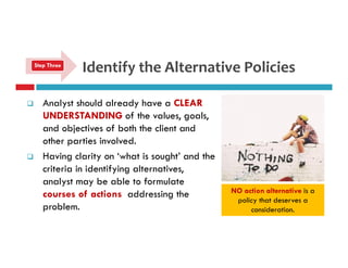Identify the Alternative Policies 
Step Three 
 Analyst should already have a CLEAR 
UNDERSTANDING of the values, goals, 
and objectives of both the client and 
other parties involved. 
 Having clarity on ‘what is sought’ and the 
criteria in identifying alternatives, 
analyst may be able to formulate 
courses of actions addressing the 
problem. 
NO action alternative is a 
policy that deserves a 
consideration. 
 