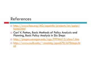 References 
 http://www.fao.org/AG/againfo/projects/en/pplpi/ 
home.html 
 Carl V. Patton, Basic Methods of Policy Analysis and 
Planning, Basic Policy Analysis in Six Steps 
 http://pages.uoregon.edu/rgp/PPPM613/class1.htm 
 http://www.csulb.edu/~msaintg/ppa670/670steps.ht 
ml 
 