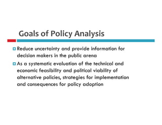 Goals of Policy Analysis 
 Reduce uncertainty and provide information for 
decision makers in the public arena 
 As a systematic evaluation of the technical and 
economic feasibility and political viability of 
alternative policies, strategies for implementation 
and consequences for policy adoption 
 