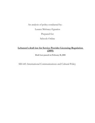 An analysis of policy conducted by:
                Lauren Moloney-Egnatios
                       Prepared for:
                      Schools Online


Lebanon’s draft law for Service Provider Licensing Regulation
                            (2009)
                Draft Law passed on February 10, 2010



SIS 645: International Communications and Cultural Policy
 
