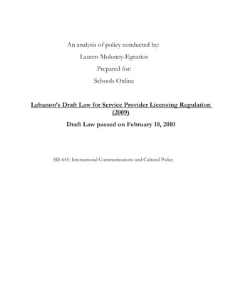 An analysis of policy conducted by:
                   Lauren Moloney-Egnatios
                           Prepared for:
                          Schools Online


Lebanon’s Draft Law for Service Provider Licensing Regulation
                           (2009)
             Draft Law passed on February 10, 2010




       SIS 645: International Communications and Cultural Policy
 