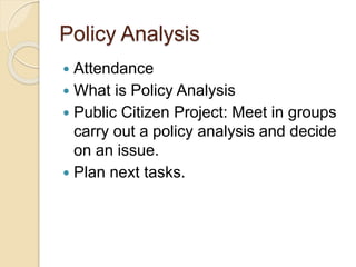 Policy Analysis
 Attendance
 What is Policy Analysis
 Public Citizen Project: Meet in groups
carry out a policy analysis and decide
on an issue.
 Plan next tasks.
 