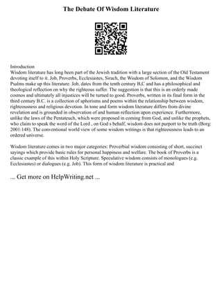 The Debate Of Wisdom Literature
Introduction
Wisdom literature has long been part of the Jewish tradition with a large section of the Old Testament
devoting itself to it. Job, Proverbs, Ecclesiastes, Sirach, the Wisdom of Solomon, and the Wisdom
Psalms make up this literature. Job, dates from the tenth century B,C and has a philosophical and
theological reflection on why the righteous suffer. The suggestion is that this is an orderly made
cosmos and ultimately all injustices will be turned to good. Proverbs, written in its final form in the
third century B.C. is a collection of aphorisms and poems within the relationship between wisdom,
righteousness and religious devotion. In tone and form wisdom literature differs from divine
revelation and is grounded in observation of and human reflection upon experience. Furthermore,
unlike the laws of the Pentateuch, which were proposed in coming from God, and unlike the prophets,
who claim to speak the word of the Lord , on God s behalf, wisdom does not purport to be truth (Borg:
2001:148). The conventional world view of some wisdom writings is that righteousness leads to an
ordered universe.
Wisdom literature comes in two major categories: Proverbial wisdom consisting of short, succinct
sayings which provide basic rules for personal happiness and welfare. The book of Proverbs is a
classic example of this within Holy Scripture. Speculative wisdom consists of monologues (e.g.
Ecclesiastes) or dialogues (e.g. Job). This form of wisdom literature is practical and
... Get more on HelpWriting.net ...
 