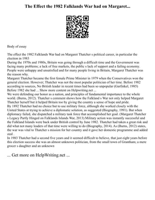 The Effect the 1982 Falklands War had on Margaret...
Body of essay
The effect the 1982 Falklands War had on Margaret Thatcher s political career, in particular the
election in 1983
During the 1970s and 1980s, Britain was going through a difficult time and the Government was
facing many problems; a lack of free markets, the public s lack of support and a failing economy.
People were unhappy and unsatisfied and for many people living in Britain, Margaret Thatcher was
the reason why.
Margaret Thatcher became the first female Prime Minister in 1979 when the Conservatives won the
general election. However; Thatcher was not the most popular politician of her time. Before 1982
according to sources, No British leader in recent times had been so unpopular (Garfinkel, 1985)
Before 1982 she had ... Show more content on Helpwriting.net ...
We were defending our honor as a nation, and principles of fundamental importance to the whole
world. (Burns, 2012). Thatcher s comment shows how the Falkland s War not only helped Margaret
Thatcher herself but it helped Britain too by giving the country a sense of hope and pride.
By 1892 Thatcher had no choice but to use military force, although she worked closely with the
United States at trying to achieve a diplomatic solution, as suggested (Biography, 1991). But when
diplomacy failed, she dispatched a military task force that accomplished her goal. (Margaret Thatcher
s Legacy Partly Hinged on Falklands Islands War, 2013).Military action was instantly successful and
the Falkland Islands were back under British control by June 1982. Thatcher had taken a great risk and
did what not many leaders of that time were willing to do (Biography, 2014). As (Burns, 2012) states,
the war was vital to Thatcher s mission for her country and it gave her domestic programme and added
zeal .
In 1983 Thatcher had a second five years and it seemed difficult to believe, that just eight years before
this election success she was an almost unknown politician, from the small town of Grantham; a mere
grocer s daughter and an unknown
... Get more on HelpWriting.net ...
 