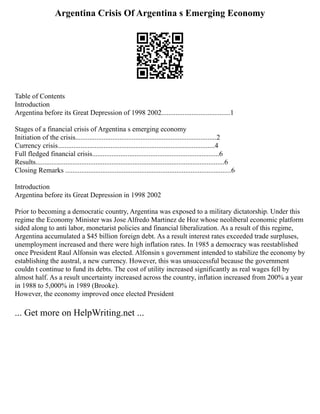 Argentina Crisis Of Argentina s Emerging Economy
Table of Contents
Introduction
Argentina before its Great Depression of 1998 2002.......................................1
Stages of a financial crisis of Argentina s emerging economy
Initiation of the crisis................................................................................2
Currency crisis.........................................................................................4
Full fledged financial crisis........................................................................6
Results...........................................................................................................6
Closing Remarks ..............................................................................................6
Introduction
Argentina before its Great Depression in 1998 2002
Prior to becoming a democratic country, Argentina was exposed to a military dictatorship. Under this
regime the Economy Minister was Jose Alfredo Martinez de Hoz whose neoliberal economic platform
sided along to anti labor, monetarist policies and financial liberalization. As a result of this regime,
Argentina accumulated a $45 billion foreign debt. As a result interest rates exceeded trade surpluses,
unemployment increased and there were high inflation rates. In 1985 a democracy was reestablished
once President Raul Alfonsin was elected. Alfonsin s government intended to stabilize the economy by
establishing the austral, a new currency. However, this was unsuccessful because the government
couldn t continue to fund its debts. The cost of utility increased significantly as real wages fell by
almost half. As a result uncertainty increased across the country, inflation increased from 200% a year
in 1988 to 5,000% in 1989 (Brooke).
However, the economy improved once elected President
... Get more on HelpWriting.net ...
 