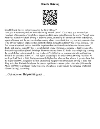 Drunk Driving
Should Drunk Drivers be Imprisoned on the First Offense?
Have you or someone you love been affected by a drunk driver? If you have, you are not alone.
Hundreds of thousands of people have experienced this same pain all around the world. Though some
people do not believe drunk driving is a serious crime, ultimately the amount of deaths and injuries,
repeat offenders, and the success of other country s laws prove that it is a very real and constant crime.
If the drivers were not imprisoned on the first offense, the death and injury rate would increase. The
first reason why drunk drivers should be imprisoned on the first offense is because the amount of
deaths and injuries caused by this is so substantial. Every 51 minutes, someone is dead because of a
drunk driving accident (Drunk Driving). That translates to almost 30 deaths every single day. Among
the people killed in these drunk driving crashes, 67% (6,865) were in crashes in which at least one
driver in the crash had a BAC of .15 or higher. according to the article Drunk Driving Fatalities. As
our legal BAC limit is 0.08, this is considerably higher than what our law allows. It goes to show that
the higher the BAC, the greater the risk of crashing. People believe that drunk driving is not a bad
thing to do, but this is definitely not the case as significant evidence points otherwise (Allen et al).
About 10,000 lives are taken yearly by people who choose to drive under the influence of alcohol
(Drunk Driving). According
... Get more on HelpWriting.net ...
 
