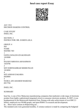 Insel case report Essay
ACC 3511
DECISION MAKING CONTROL
CASE STUDY
INSEL INC.
SECTION: 2
INSTRUCTOR: DR. ZAMZULAILA
GROUP: 4
NO
NAME
MATRIC NO
1
FATIN ZATALINI ZULKURNAIN
1018900
2
HAJAR FARHANAAB RAHMAN
1010798
3
SITI NORTHAHIRAH MOHD PAUZI
1018094
4
SITI AISHAH ZAKARIA
0820084
5
NURUL AIN AHAMED MARZUKI
0917794
INSEL INC.
SUMMARY
Insel Inc. is one of few Malaysian manufacturing companies that marketed a wide range of electronic
product from highly sophisticated integrated circuit to consumer electronic products. In 2007, it was
headquartered in the Butterworth Industrial Zone, Penang with sales achievement of over RM 5.5
billion, employed over 99,000 people, and spent RM411 in research and development.
In ... Show more content on Helpwriting.net ...
The standard costs were generated monthly. A variance analysis is made by comparing the budgeted
 