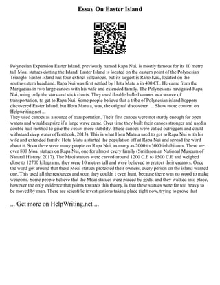 Essay On Easter Island
Polynesian Expansion Easter Island, previously named Rapa Nui, is mostly famous for its 10 metre
tall Moai statues dotting the Island. Easter Island is located on the eastern point of the Polynesian
Triangle. Easter Island has four extinct volcanoes, but its largest is Rano Kau, located on the
southwestern headland. Rapa Nui was first settled by Hotu Matu a in 400 CE. He came from the
Marquesas in two large canoes with his wife and extended family. The Polynesians navigated Rapa
Nui, using only the stars and stick charts. They used double hulled canoes as a source of
transportation, to get to Rapa Nui. Some people believe that a tribe of Polynesian island hoppers
discovered Easter Island, but Hotu Matu a, was, the original discoverer. ... Show more content on
Helpwriting.net ...
They used canoes as a source of transportation. Their first canoes were not sturdy enough for open
waters and would capsize if a large wave came. Over time they built their canoes stronger and used a
double hull method to give the vessel more stability. These canoes were called outriggers and could
withstand deep waters (Textbook, 2013). This is what Hotu Matu a used to get to Rapa Nui with his
wife and extended family. Hotu Matu a started the population off at Rapa Nui and spread the word
about it. Soon there were many people on Rapa Nui, as many as 2000 to 3000 inhabitants. There are
over 800 Moai statues on Rapa Nui, one for almost every family (Smithsonian National Museum of
Natural History, 2017). The Maoi statues were carved around 1200 C.E to 1500 C.E and weighed
close to 12700 kilograms, they were 10 metres tall and were believed to protect their creators. Once
the word got around that these Moai statues protected their owners, every person on the island wanted
one. This used all the resources and soon they couldn t even hunt, because there was no wood to make
weapons. Some people believe that the Moai statues were placed by gods, and they walked into place,
however the only evidence that points towards this theory, is that these statues were far too heavy to
be moved by man. There are scientific investigations taking place right now, trying to prove that
... Get more on HelpWriting.net ...
 