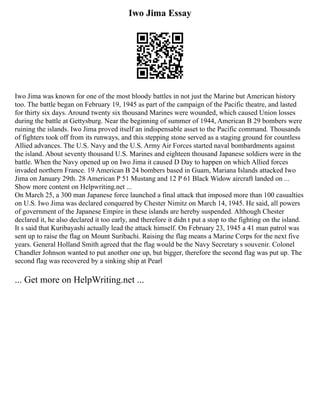 Iwo Jima Essay
Iwo Jima was known for one of the most bloody battles in not just the Marine but American history
too. The battle began on February 19, 1945 as part of the campaign of the Pacific theatre, and lasted
for thirty six days. Around twenty six thousand Marines were wounded, which caused Union losses
during the battle at Gettysburg. Near the beginning of summer of 1944, American B 29 bombers were
ruining the islands. Iwo Jima proved itself an indispensable asset to the Pacific command. Thousands
of fighters took off from its runways, and this stepping stone served as a staging ground for countless
Allied advances. The U.S. Navy and the U.S. Army Air Forces started naval bombardments against
the island. About seventy thousand U.S. Marines and eighteen thousand Japanese soldiers were in the
battle. When the Navy opened up on Iwo Jima it caused D Day to happen on which Allied forces
invaded northern France. 19 American B 24 bombers based in Guam, Mariana Islands attacked Iwo
Jima on January 29th. 28 American P 51 Mustang and 12 P 61 Black Widow aircraft landed on ...
Show more content on Helpwriting.net ...
On March 25, a 300 man Japanese force launched a final attack that imposed more than 100 casualties
on U.S. Iwo Jima was declared conquered by Chester Nimitz on March 14, 1945. He said, all powers
of government of the Japanese Empire in these islands are hereby suspended. Although Chester
declared it, he also declared it too early, and therefore it didn t put a stop to the fighting on the island.
It s said that Kuribayashi actually lead the attack himself. On February 23, 1945 a 41 man patrol was
sent up to raise the flag on Mount Suribachi. Raising the flag means a Marine Corps for the next five
years. General Holland Smith agreed that the flag would be the Navy Secretary s souvenir. Colonel
Chandler Johnson wanted to put another one up, but bigger, therefore the second flag was put up. The
second flag was recovered by a sinking ship at Pearl
... Get more on HelpWriting.net ...
 