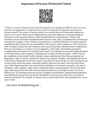 Importance Of System Of Internal Control
1. What is a system of internal control and what objectives is it designed to fulfil? In your view, how
relevant is an organization s culture and value system in achieving the objectives of a system of
internal controls? The system of internal control is an essential process for both public and private
sectors. It is a system which must be implemented to ensure due diligence is exercised during the
transactions of the corporate business within all applicable laws and regulations. Policies and
procedure must be developed and implemented to prevent fraud, abuse, misappropriation of funds and
to protect the company s assets. Without such parameters, it would be difficult to accurately track the
expenditures and revenues and for accountability of the business and its employees. The County has a
code of conduct in place that each employee must read and sign upon commencement of employment.
There are also policies as it relates to use of equipment, credit cards, cash handling procedures,
accepting gifts and donations for both Staff and Council. It is important to ensure the budget document
is reviewed and up to date regularly. All Departments complete month end reports, within 3 days of
the completion of said month. Further, through variance reporting and fiscal forecast updating our
Department is able to monitor regularly the status of our respective budgets. Each Department reports
to the Finance Department and in turn a report is provided to Council for the 1st, 2nd, 3rd quarters and
over the course of the 4th quarter, sometimes monthly reports are provided. There have been fiscal
years where Departments have been advised that expenditures are limited to necessities only such as
cell phones, office supplies, wages where a significant deficit is being projected. This has alleviated
some financial pressures from other divisions and provided a net zero budget or close to it for the
difficult year. In an attempt to prevent unwise or unapproved expenditures, during budget preparation,
each Department must provide line by line descriptions of each account. If the item is not listed, it
cannot be purchased. For example, if cameras were not specifically listed in the equipment line, then a
report would
... Get more on HelpWriting.net ...
 