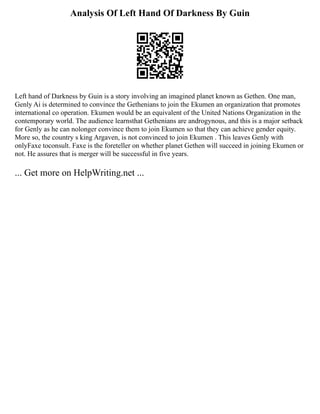 Analysis Of Left Hand Of Darkness By Guin
Left hand of Darkness by Guin is a story involving an imagined planet known as Gethen. One man,
Genly Ai is determined to convince the Gethenians to join the Ekumen an organization that promotes
international co operation. Ekumen would be an equivalent of the United Nations Organization in the
contemporary world. The audience learnsthat Gethenians are androgynous, and this is a major setback
for Genly as he can nolonger convince them to join Ekumen so that they can achieve gender equity.
More so, the country s king Argaven, is not convinced to join Ekumen . This leaves Genly with
onlyFaxe toconsult. Faxe is the foreteller on whether planet Gethen will succeed in joining Ekumen or
not. He assures that is merger will be successful in five years.
... Get more on HelpWriting.net ...
 