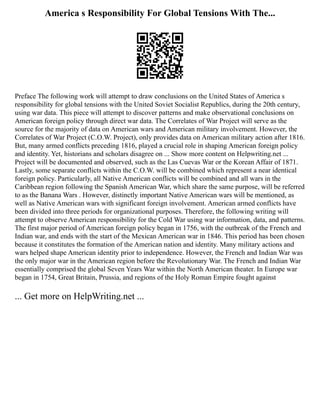 America s Responsibility For Global Tensions With The...
Preface The following work will attempt to draw conclusions on the United States of America s
responsibility for global tensions with the United Soviet Socialist Republics, during the 20th century,
using war data. This piece will attempt to discover patterns and make observational conclusions on
American foreign policy through direct war data. The Correlates of War Project will serve as the
source for the majority of data on American wars and American military involvement. However, the
Correlates of War Project (C.O.W. Project), only provides data on American military action after 1816.
But, many armed conflicts preceding 1816, played a crucial role in shaping American foreign policy
and identity. Yet, historians and scholars disagree on ... Show more content on Helpwriting.net ...
Project will be documented and observed, such as the Las Cuevas War or the Korean Affair of 1871.
Lastly, some separate conflicts within the C.O.W. will be combined which represent a near identical
foreign policy. Particularly, all Native American conflicts will be combined and all wars in the
Caribbean region following the Spanish American War, which share the same purpose, will be referred
to as the Banana Wars . However, distinctly important Native American wars will be mentioned, as
well as Native American wars with significant foreign involvement. American armed conflicts have
been divided into three periods for organizational purposes. Therefore, the following writing will
attempt to observe American responsibility for the Cold War using war information, data, and patterns.
The first major period of American foreign policy began in 1756, with the outbreak of the French and
Indian war, and ends with the start of the Mexican American war in 1846. This period has been chosen
because it constitutes the formation of the American nation and identity. Many military actions and
wars helped shape American identity prior to independence. However, the French and Indian War was
the only major war in the American region before the Revolutionary War. The French and Indian War
essentially comprised the global Seven Years War within the North American theater. In Europe war
began in 1754, Great Britain, Prussia, and regions of the Holy Roman Empire fought against
... Get more on HelpWriting.net ...
 