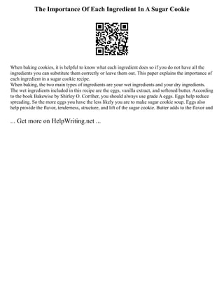 The Importance Of Each Ingredient In A Sugar Cookie
When baking cookies, it is helpful to know what each ingredient does so if you do not have all the
ingredients you can substitute them correctly or leave them out. This paper explains the importance of
each ingredient in a sugar cookie recipe.
When baking, the two main types of ingredients are your wet ingredients and your dry ingredients.
The wet ingredients included in this recipe are the eggs, vanilla extract, and softened butter. According
to the book Bakewise by Shirley O. Corriher, you should always use grade A eggs. Eggs help reduce
spreading. So the more eggs you have the less likely you are to make sugar cookie soup. Eggs also
help provide the flavor, tenderness, structure, and lift of the sugar cookie. Butter adds to the flavor and
... Get more on HelpWriting.net ...
 