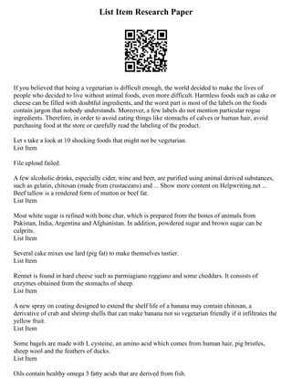 List Item Research Paper
If you believed that being a vegetarian is difficult enough, the world decided to make the lives of
people who decided to live without animal foods, even more difficult. Harmless foods such as cake or
cheese can be filled with doubtful ingredients, and the worst part is most of the labels on the foods
contain jargon that nobody understands. Moreover, a few labels do not mention particular rogue
ingredients. Therefore, in order to avoid eating things like stomachs of calves or human hair, avoid
purchasing food at the store or carefully read the labeling of the product.
Let s take a look at 10 shocking foods that might not be vegetarian.
List Item
File upload failed.
A few alcoholic drinks, especially cider, wine and beer, are purified using animal derived substances,
such as gelatin, chitosan (made from crustaceans) and ... Show more content on Helpwriting.net ...
Beef tallow is a rendered form of mutton or beef fat.
List Item
Most white sugar is refined with bone char, which is prepared from the bones of animals from
Pakistan, India, Argentina and Afghanistan. In addition, powdered sugar and brown sugar can be
culprits.
List Item
Several cake mixes use lard (pig fat) to make themselves tastier.
List Item
Rennet is found in hard cheese such as parmiagiano reggiano and some cheddars. It consists of
enzymes obtained from the stomachs of sheep.
List Item
A new spray on coating designed to extend the shelf life of a banana may contain chitosan, a
derivative of crab and shrimp shells that can make banana not so vegetarian friendly if it infiltrates the
yellow fruit.
List Item
Some bagels are made with L cysteine, an amino acid which comes from human hair, pig bristles,
sheep wool and the feathers of ducks.
List Item
Oils contain healthy omega 3 fatty acids that are derived from fish.
 