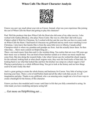 When Calls The Heart Character Analysis
I know you can t say much about your role as Carson. Instead, what was your experience like joining
the cast of When Calls the Heart and getting to play this character?
Paul: Well the producer that does When Calls the Heart also did some of my other movies. I also
worked with Andrea [Brooks], who plays Nurse Carter. She was in a film that I did with Lacey
Chabert called A Wish for Christmas. So I worked with her and she was like you have to come work
on When Calls the Heart. I had heard of it because my girlfriend and my mom were watching it over
Christmas. I also knew that Janette Oke is from the same little town in Alberta, Canada called
Champion which is where my grandma and grandpa are from. And she actually knew them. So then
when they ... Show more content on Helpwriting.net ...
There s not much music from then and it s the weirdest thing. You realize that not even 100 years ago
their music was so limited. You can kind of hear familiar sounds as to where our music maybe has
come from. But also doing the research helps. Like when Carson says he worked the chuck wagons
for the railroad, looking back at what chuck wagons were, they were the food trucks of that time. So
looking back to see what that looked like and how the kitchen was setup on a chuck wagon is fun!
Playing a period piece is a whole different thing. You get to look at the history and see how things
used to be and I really like that!
And it s great getting to create the whole history and backstory for Carson. Very little of acting is just
knowing your lines. There s a lot of stuff before hand and all the other work that you do. It s all
imagination and play. Thanks to my girlfriend, who s an amazing actor, taught me a lot of new ways to
create a backlight for the history of this character.
I know you have also modeled and it wasn t until later in life that you fully committed to acting. So
what made you leave modeling and purse acting full
... Get more on HelpWriting.net ...
 