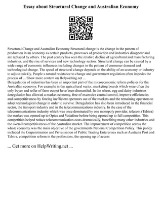 Essay about Structural Change and Australian Economy
Structural Change and Australian Economy Structural change is the change in the pattern of
production in an economy as certain products, processes of production and industries disappear and
are replaced by others. The past century has seen the relative decline of agricultural and manufacturing
industries, and the rise of services and new technology sectors. Structural change can be caused by a
wide range of economic influences including changes in the pattern of consumer demand and
technological change. The speed of structural change depends on the ability of an economy or industry
to adjust quickly. People s natural resistance to change and government regulation often impedes the
process of ... Show more content on Helpwriting.net ...
Deregulation of industries has been an important part of the microeconomic reform policies for the
Australian economy. For example in the agricultural sector, marketing boards which were often the
only buyer and seller of farm output have been dismantled. In the wheat, egg and dairy industries
deregulation has allowed a market economy, free of excessive central control, improve efficiencies
and competitiveness by forcing inefficient operators out of the markets and the remaining operators to
adopt technological change in order to survive. Deregulation has also been introduced in the financial
sector, the transport industry and in the telecommunications industry. In the case of the
telecommunications industry which was once dominated by one monopoly provider, telecom (Telstra)
the market was opened up to Optus and Vodafone before being opened up to full competition. This
competition helped reduce telecommunication costs dramatically, benefiting many other industries and
the overall competitiveness of the Australian market. The improvement of competition across the
whole economy was the main objective of the governments National Competition Policy. This policy
included the Corporatisation and Privatisation of Public Trading Enterprises such as Australia Post and
Telstra, competition reform in the professions, the opening up of access
... Get more on HelpWriting.net ...
 