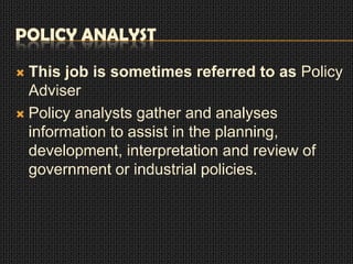POLICY ANALYST
This job is sometimes referred to as Policy
Adviser
 Policy analysts gather and analyses
information to assist in the planning,
development, interpretation and review of
government or industrial policies.


 