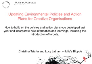 Updating Environmental Policies and Action
Plans for Creative Organisations
How to build on the policies and action plans you developed last
year and incorporate new information and learnings, including the
introduction of targets.
Christina Tsiarta and Lucy Latham – Julie’s Bicycle
 