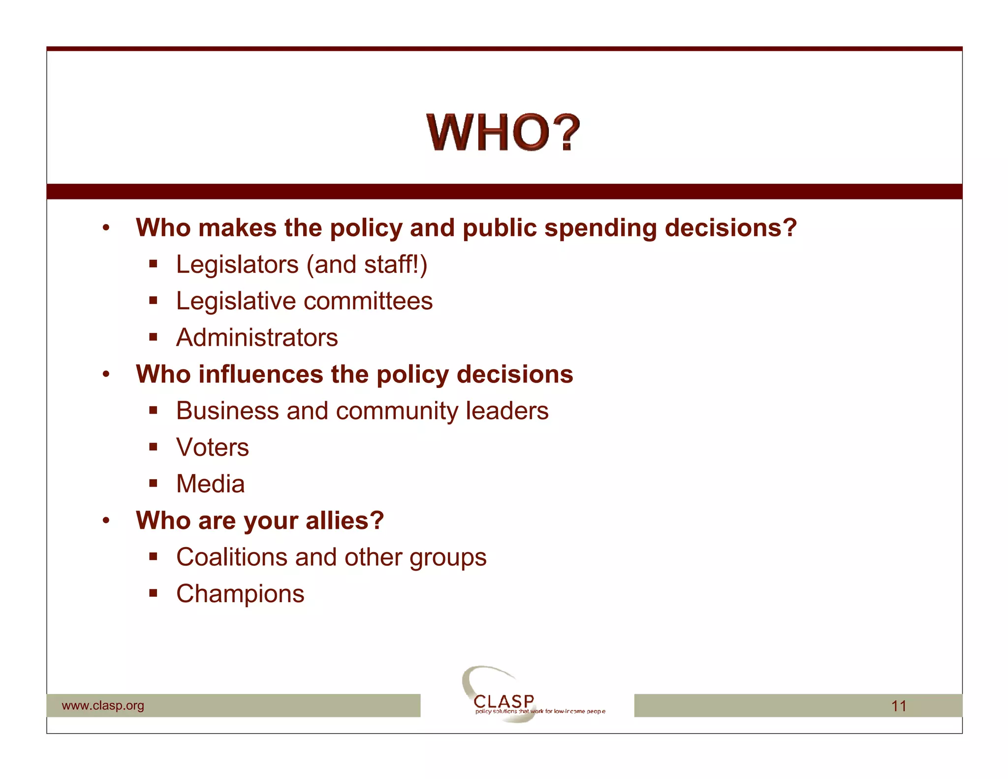 • Who makes the policy and public spending decisions?
          Legislators (and staff!)
          Legislative committees
          Administrators
      • Who influences the policy decisions
          Business and community leaders
          Voters
          Media
      • Who are your allies?
          Coalitions and other groups
          Champions



www.clasp.org                                                 11
 