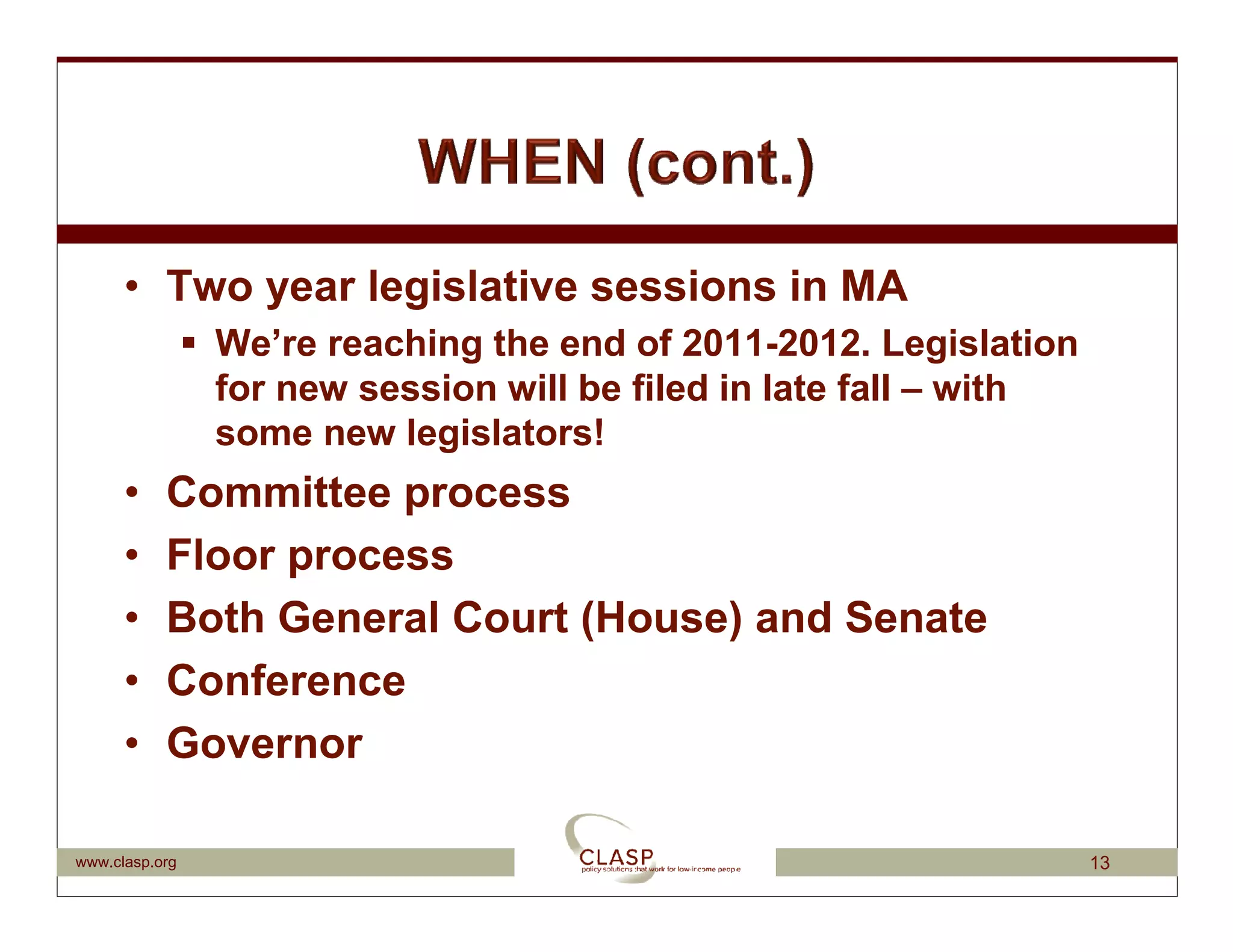 • Two year legislative sessions in MA
                We’re reaching the end of 2011-2012. Legislation
                for new session will be filed in late fall – with
                some new legislators!
      •    Committee process
      •    Floor process
      •    Both General Court (House) and Senate
      •    Conference
      •    Governor

www.clasp.org                                                       13
 