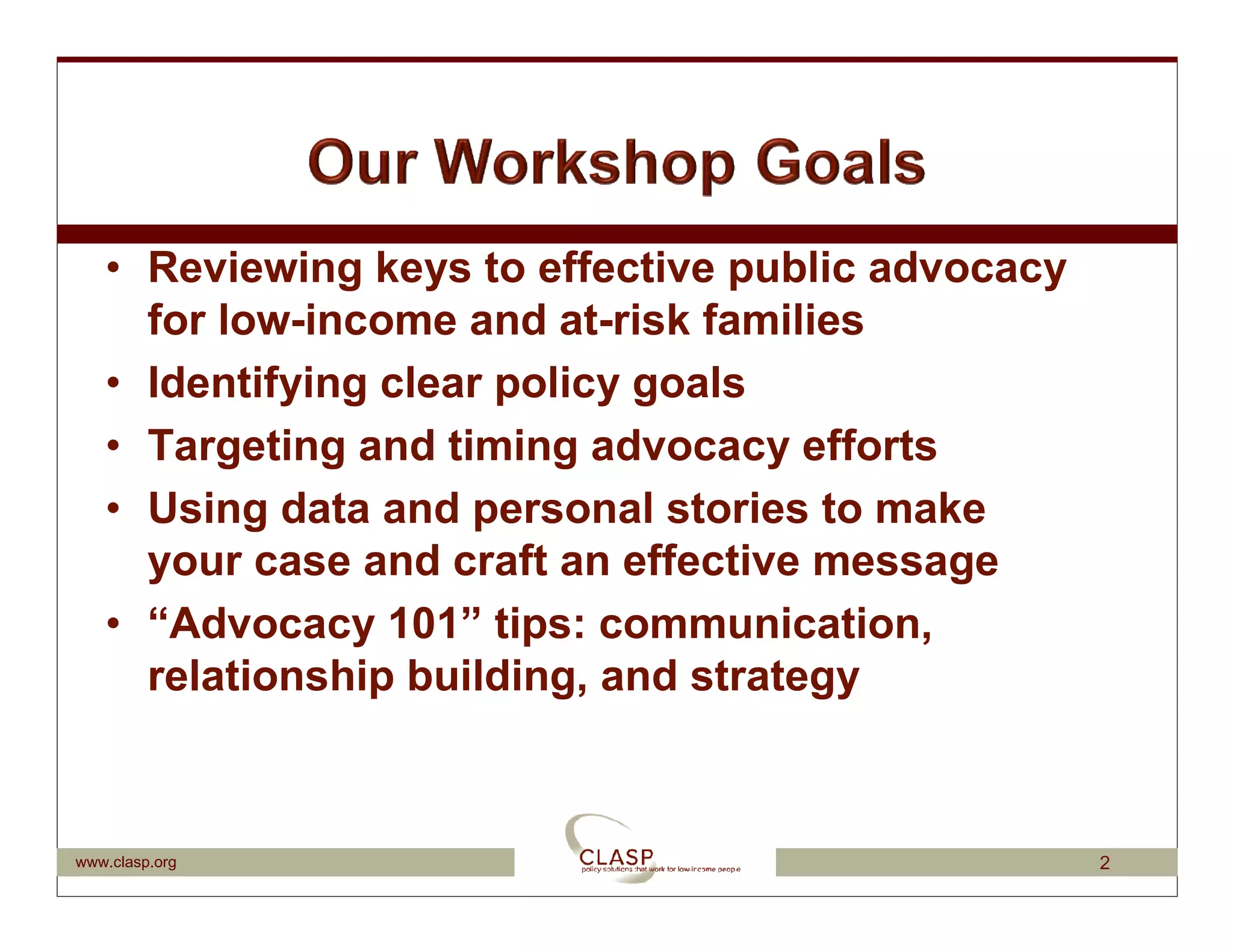 • Reviewing keys to effective public advocacy
     for low-income and at-risk families
   • Identifying clear policy goals
   • Targeting and timing advocacy efforts
   • Using data and personal stories to make
     your case and craft an effective message
   • “Advocacy 101” tips: communication,
     relationship building, and strategy



www.clasp.org                                      2
 