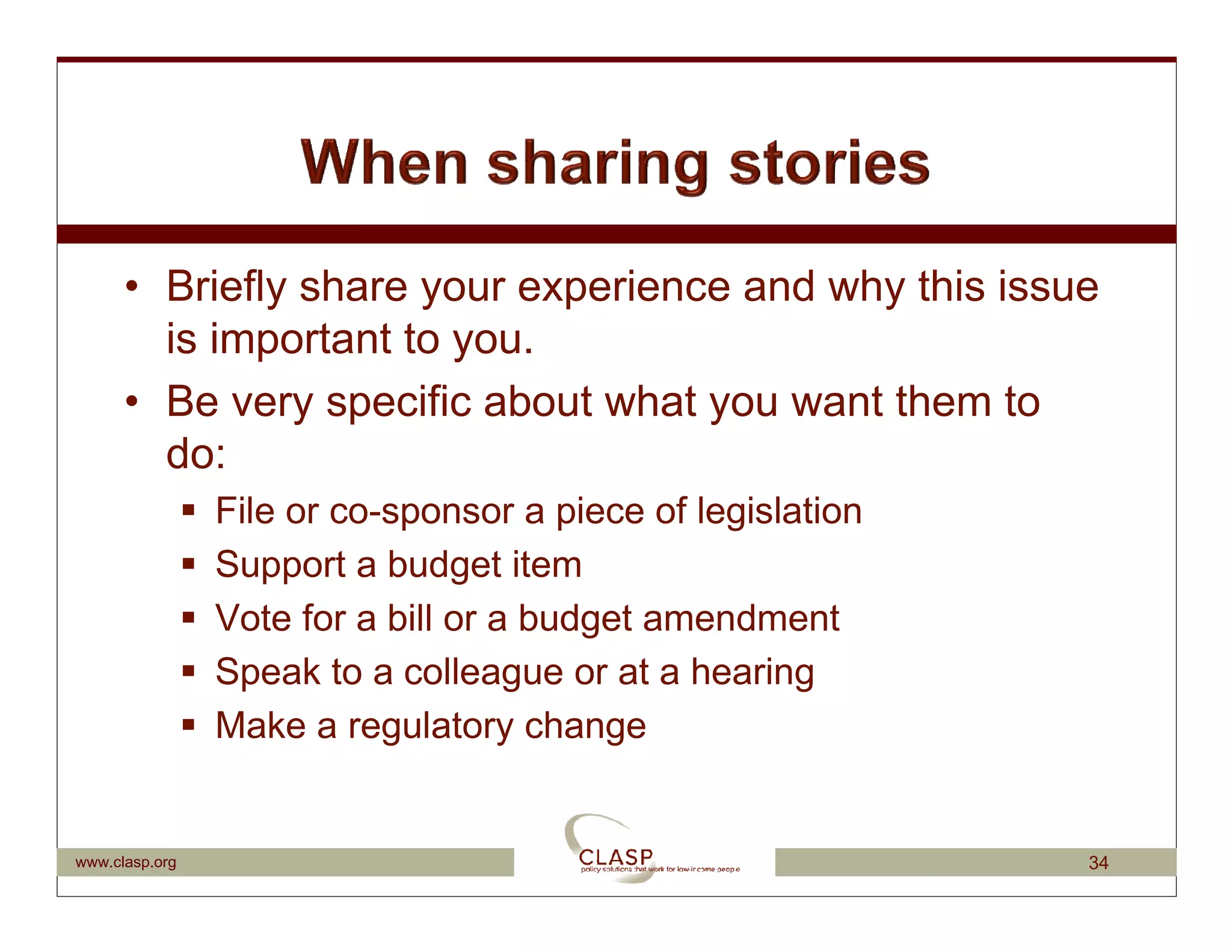 • Briefly share your experience and why this issue
        is important to you.
      • Be very specific about what you want them to
        do:
                File or co-sponsor a piece of legislation
                Support a budget item
                Vote for a bill or a budget amendment
                Speak to a colleague or at a hearing
                Make a regulatory change


www.clasp.org                                               34
 