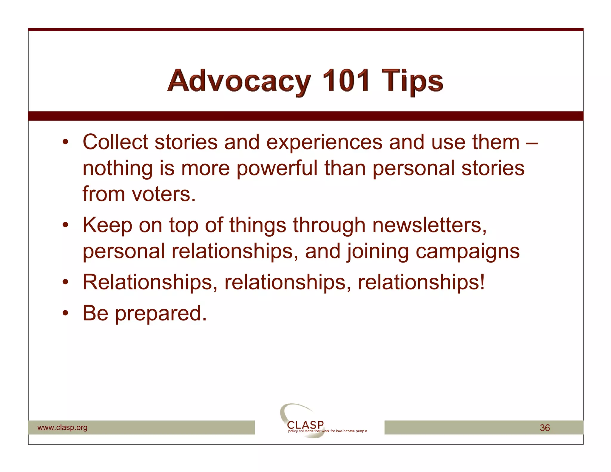 • Collect stories and experiences and use them –
        nothing is more powerful than personal stories
        from voters.
      • Keep on top of things through newsletters,
        personal relationships, and joining campaigns
      • Relationships, relationships, relationships!
      • Be prepared.




www.clasp.org                                            36
 
