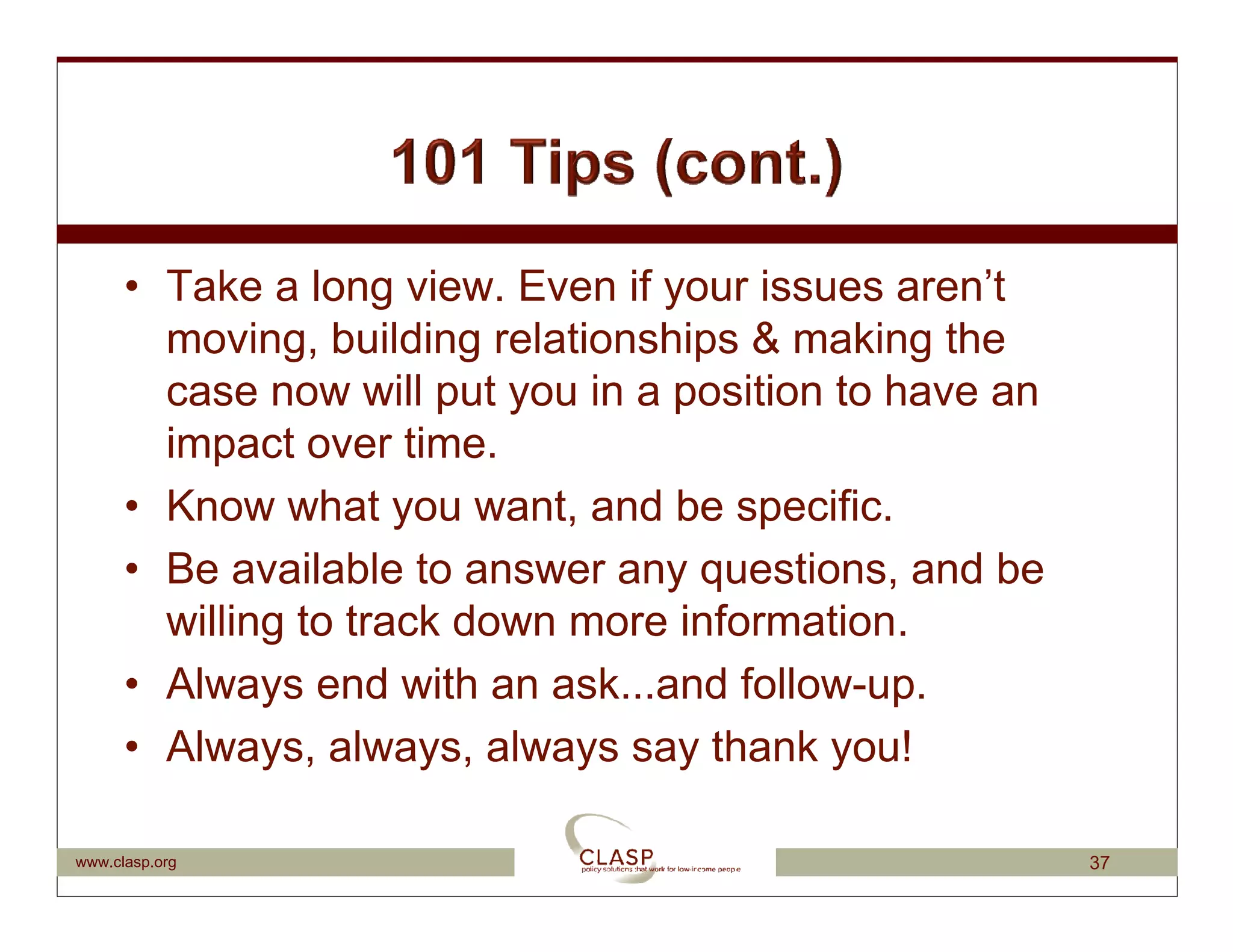 • Take a long view. Even if your issues aren’t
        moving, building relationships & making the
        case now will put you in a position to have an
        impact over time.
      • Know what you want, and be specific.
      • Be available to answer any questions, and be
        willing to track down more information.
      • Always end with an ask...and follow-up.
      • Always, always, always say thank you!

www.clasp.org                                            37
 
