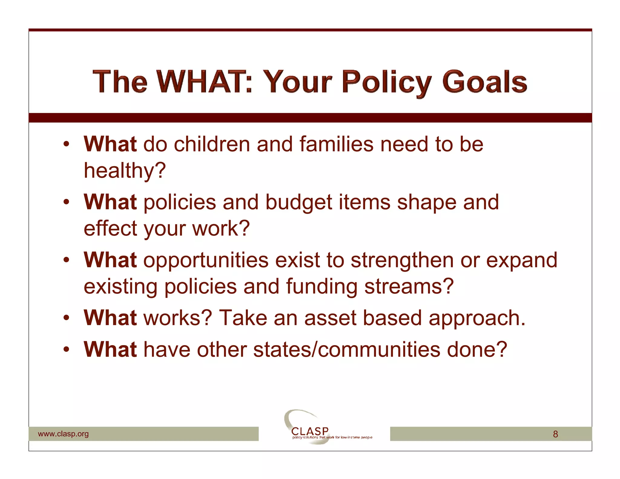 • What do children and families need to be
        healthy?
      • What policies and budget items shape and
        effect your work?
      • What opportunities exist to strengthen or expand
        existing policies and funding streams?
      • What works? Take an asset based approach.
      • What have other states/communities done?


www.clasp.org                                          8
 