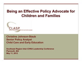 Being an Effective Policy Advocate for
           Children and Families




  Christine Johnson-Staub
  Senior Policy Analyst
  Child Care and Early Education

  Southeast Region Inter-CHNA Leadership Conference
  Plymouth, MA
  May 11, 2012
www.clasp.org
 