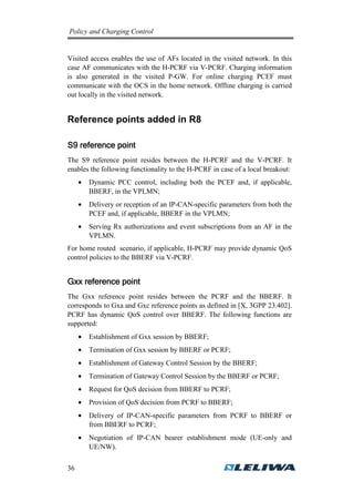 Policy and Charging Control

Visited access enables the use of AFs located in the visited network. In this
case AF communicates with the H-PCRF via V-PCRF. Charging information
is also generated in the visited P-GW. For online charging PCEF must
communicate with the OCS in the home network. Offline charging is carried
out locally in the visited network.

Reference points added in R8
S9 reference point
The S9 reference point resides between the H-PCRF and the V-PCRF. It
enables the following functionality to the H-PCRF in case of a local breakout:
•

Dynamic PCC control, including both the PCEF and, if applicable,
BBERF, in the VPLMN;

•

Delivery or reception of an IP-CAN-specific parameters from both the
PCEF and, if applicable, BBERF in the VPLMN;

•

Serving Rx authorizations and event subscriptions from an AF in the
VPLMN.

For home routed scenario, if applicable, H-PCRF may provide dynamic QoS
control policies to the BBERF via V-PCRF.

Gxx reference point
The Gxx reference point resides between the PCRF and the BBERF. It
corresponds to Gxa and Gxc reference points as defined in [X, 3GPP 23.402].
PCRF has dynamic QoS control over BBERF. The following functions are
supported:
•
•

Termination of Gxx session by BBERF or PCRF;

•

Establishment of Gateway Control Session by the BBERF;

•

Termination of Gateway Control Session by the BBERF or PCRF;

•

Request for QoS decision from BBERF to PCRF;

•

Provision of QoS decision from PCRF to BBERF;

•

Delivery of IP-CAN-specific parameters from PCRF to BBERF or
from BBERF to PCRF;

•

36

Establishment of Gxx session by BBERF;

Negotiation of IP-CAN bearer establishment mode (UE-only and
UE/NW).

 