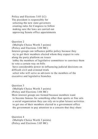 Policy and Elections 3.03 LC)
The president is responsible for
selecting the new state governors
creating rules for Congress to follow
making sure the laws are carried out
approving Senate office appointments
Question 2
(Multiple Choice Worth 3 points)
(Policy and Elections 3.04 MC)
Interest groups can influence public policy because they
try to get their members elected whom they expect to vote
along the party platform on issues
lobby the members of legislative committees to convince them
to vote a certain way on bills
have considerable power in influencing judicial decisions on
difficult civil and criminal trials
select who will serve as advisors to the members of the
executive and legislative branches
Question 3
(Multiple Choice Worth 3 points)
(Policy and Elections 3.04 MC)
Most interest groups are formed because members want
to become famous for something other than sports or fine arts
a social organization they can rely on to plan leisure activities
to get one of their members elected to a government office
the government to pay attention to a concern that they share
Question 4
(Multiple Choice Worth 3 points)
(Policy and Elections 3.05 MC)
 