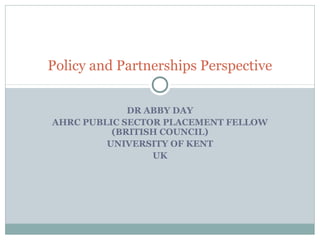 Policy and Partnerships Perspective


             DR ABBY DAY
AHRC PUBLIC SECTOR PLACEMENT FELLOW
          (BRITISH COUNCIL)
         UNIVERSITY OF KENT
                 UK
 