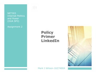 PLACE 
STAMP 
HERE 
NET303 
Internet Politics 
and Power 
(OUA SP3) 
Assignment 2 
Policy 
Primer 
LinkedIn 
Mark J Wilson-16274804 
 