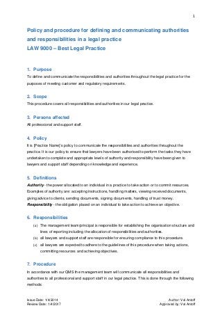 1
Issue Date: 1/4/2014 Author: Val Antoff
Review Date: 1/4/2017 Approved by: Val Antoff
Policy and procedure for defining and communicating authorities
and responsibilities in a legal practice
LAW 9000 – Best Legal Practice
1. Purpose
To define and communicate the responsibilities and authorities throughout the legal practice for the
purposes of meeting customer and regulatory requirements.
2. Scope
This procedure covers all responsibilities and authorities in our legal practice.
3. Persons affected
All professional and support staff.
4. Policy
It is [Practice Name]’s policy to communicate the responsibilities and authorities throughout the
practice. It is our policy to ensure that lawyers have been authorised to perform the tasks they have
undertaken to complete and appropriate levels of authority and responsibility have been given to
lawyers and support staff depending on knowledge and experience.
5. Definitions
Authority - the power allocated to an individual in a practice to take action or to commit resources.
Examples of authority are: accepting instructions, handling matters, viewing received documents,
giving advice to clients, sending documents, signing documents, handling of trust money.
Responsibility - the obligation placed on an individual to take action to achieve an objective.
6. Responsibilities
(a) The management team/principal is responsible for establishing the organisation structure and
lines of reporting including the allocation of responsibilities and authorities.
(b) all lawyers and support staff are responsible for ensuring compliance to this procedure.
(c) all lawyers are expected to adhere to the guidelines of this procedure when taking actions,
committing resources and achieving objectives.
7. Procedure
In accordance with our QMS the management team will communicate all responsibilities and
authorities to all professional and support staff in our legal practice. This is done through the following
methods:
 