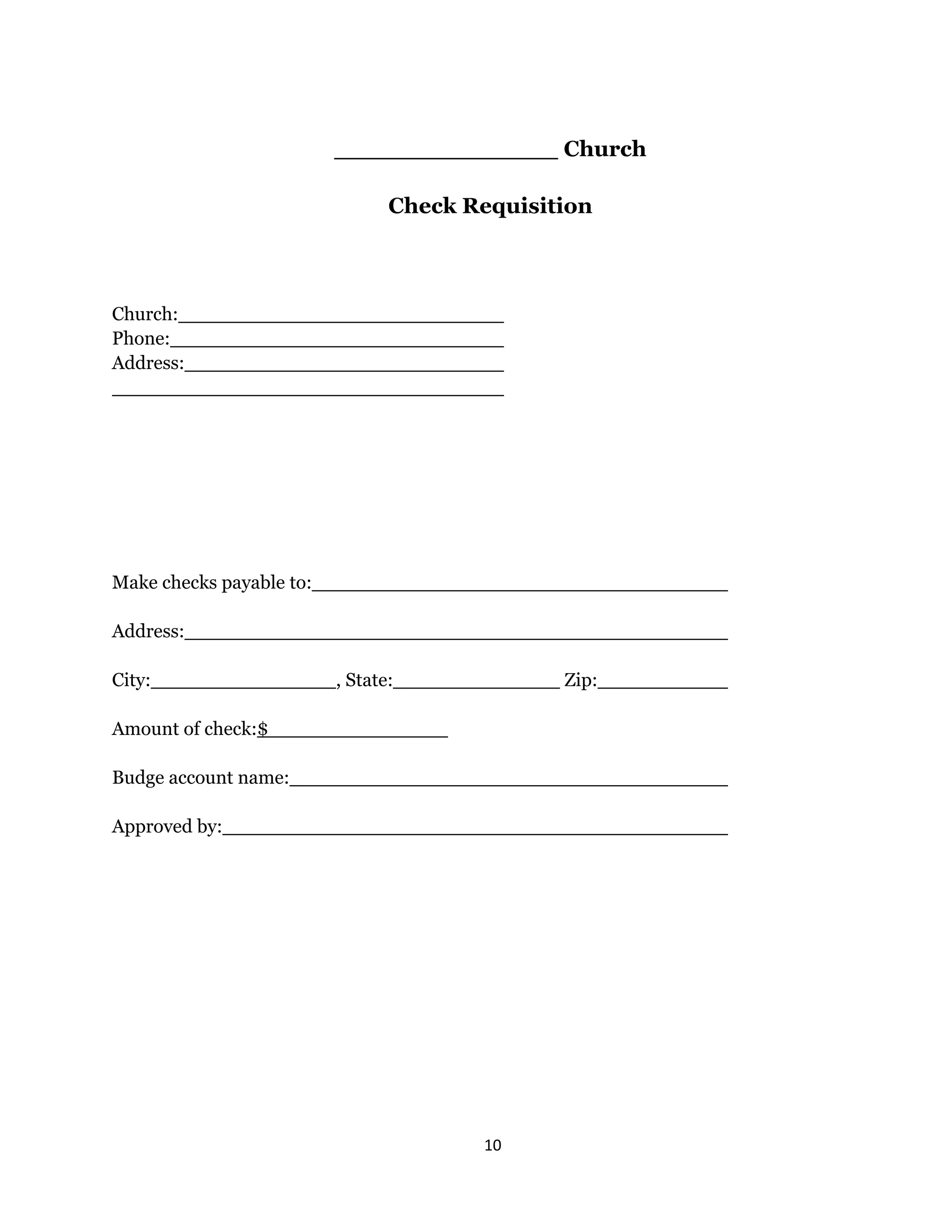 10 
 
Church
Check Requisition
Church:
Phone:
Address:
Make checks payable to:
Address:
City: , State: Zip:
Amount of check:$
Budge account name:
Approved by:
 