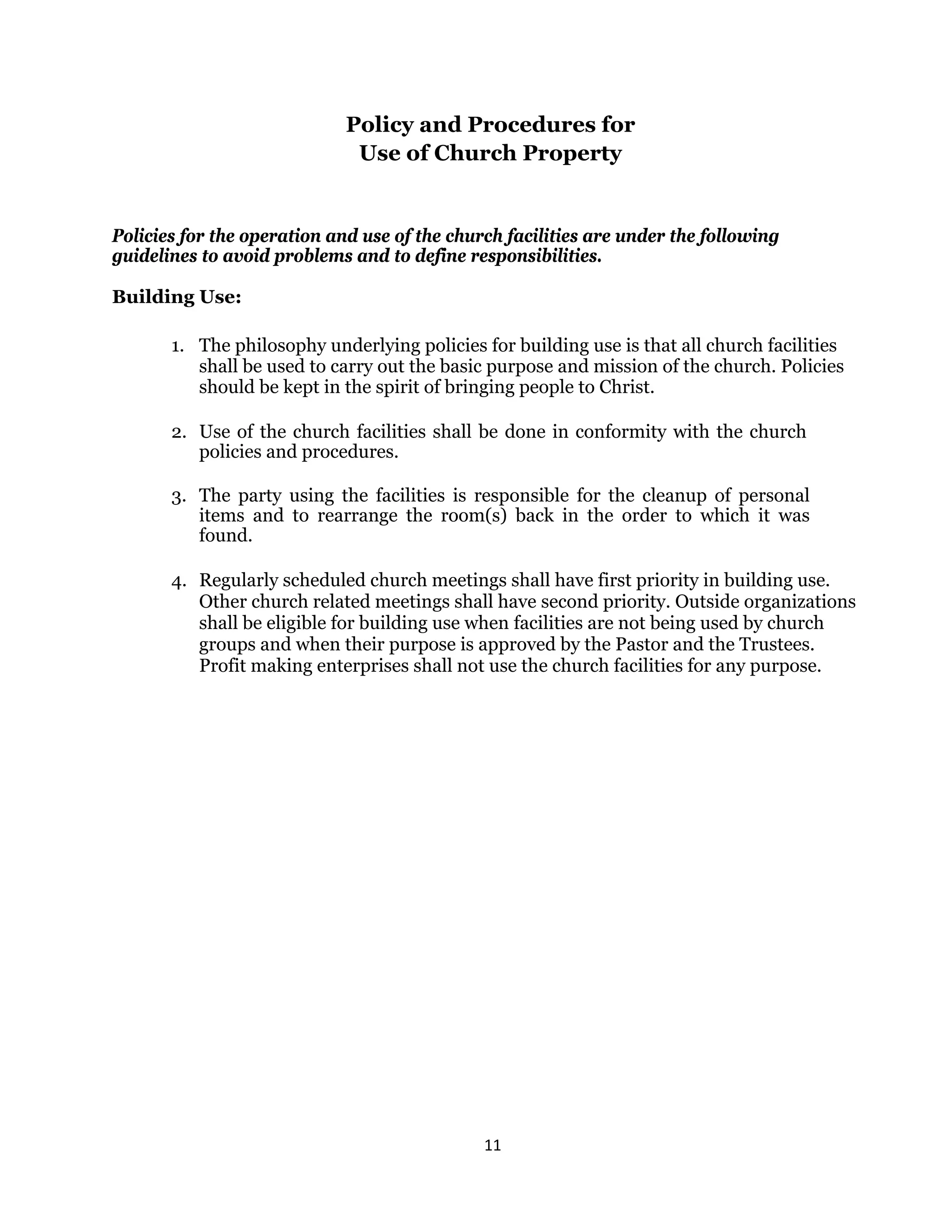 11 
 
Policy and Procedures for
Use of Church Property
Policies for the operation and use of the church facilities are under the following
guidelines to avoid problems and to define responsibilities.
Building Use:
1. The philosophy underlying policies for building use is that all church facilities
shall be used to carry out the basic purpose and mission of the church. Policies
should be kept in the spirit of bringing people to Christ.
2. Use of the church facilities shall be done in conformity with the church
policies and procedures.
3. The party using the facilities is responsible for the cleanup of personal
items and to rearrange the room(s) back in the order to which it was
found.
4. Regularly scheduled church meetings shall have first priority in building use.
Other church related meetings shall have second priority. Outside organizations
shall be eligible for building use when facilities are not being used by church
groups and when their purpose is approved by the Pastor and the Trustees.
Profit making enterprises shall not use the church facilities for any purpose.
 